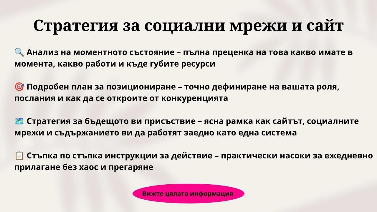 Стратегия за социални мрежи и сайт разработване на цялостна стратегия за социални мрежи и уебсайт</p>
<p>как да свържем уебсайта и социалните мрежи в обща маркетинг система</p>
<p>изграждане на устойчиво дигитално присъствие за малък бизнес</p>
<p>стратегия за превръщане на последователите от мрежите в посетители на сайта</p>
<p>цялостен план за дигинално позициониране и органичен растеж</p>
<p>стратегия за синхронизиране на съдържанието между сайт и социални канали</p>
<p>как да изградим продаваща фуния от социалните мрежи към уебсайта</p>
<p>интегриран дигитален маркетинг за експерти и консултанти</p>
<p>стратегия за преминаване от хаотично публикуване към работеща система</p>
<p>изграждане на собствен уебсайт и авторско съдържание като бизнес актив контент стратегия за изграждане на доверие и бранд авторитет</p>
<p>стратегия за органично привличане на клиенти без огромни разходи за реклама</p>
<p>позициониране на личен бранд в социалните мрежи и собствената платформа</p>
<p>практически план за позициониране на премиум услуги онлайн</p>
<p>стратегическо преизползване на блог статии в социалните мрежи</p>
<p>как да създаваме съдържание за всеки етап от пътя на клиента</p>
<p>стратегия за поддържане на социални мрежи и сайт без прегаряне</p>
<p>създаване на дигитална маркетингова екосистема за сервизни бизнеси</p>
<p>стратегия за повишаване на органичната видимост в Google и генеративен AI</p>
<p>изграждане на разпознаваемост и дългосрочно доверие в дигиталната среда цена за изготвяне на дигитална стратегия за сайт и социални мрежи</p>
<p>маркетинг консултант за разработване на стратегия за дигинално присъствие</p>
<p>план за бъдещо дигитално присъствие и дългосрочно позициониране</p>
<p>изготвяне на индивидуална маркетинг стратегия за дигинално развитие</p>
<p>експертна подкрепа за структуриране на онлайн комуникацията на фирма</p>
<p>подробен план със стъпки за внедряване на новата дигитална стратегия</p>
<p>стратегия за дигитално присъствие с Деница Парижкова</p>
<p>консултация и изготвяне на стратегия за привличане на идеални клиенти</p>
<p>маркетинг стратегия за предприемачи търсещи предвидими резултати</p>
<p>заявка за изработване на цялостна стратегия за социални мрежи и уебсайт